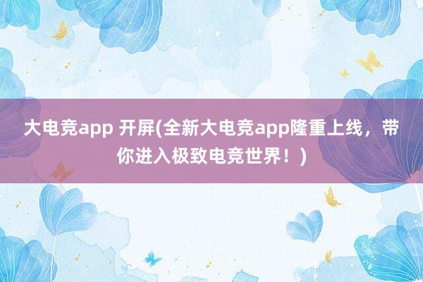 大电竞app 开屏(全新大电竞app隆重上线，带你进入极致电竞世界！)