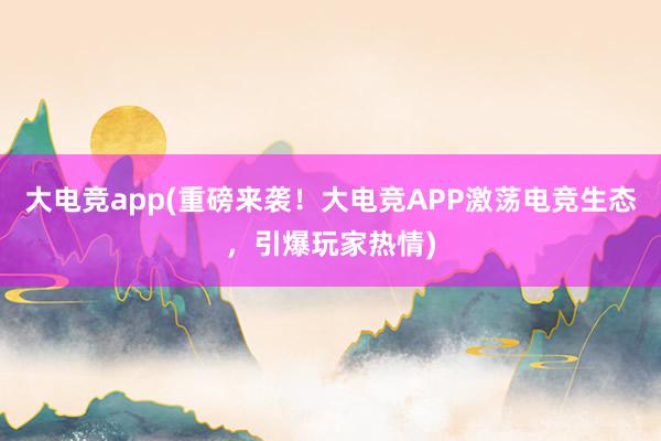 大电竞app(重磅来袭！大电竞APP激荡电竞生态，引爆玩家热情)