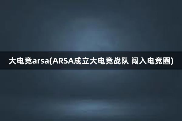 大电竞arsa(ARSA成立大电竞战队 闯入电竞圈)