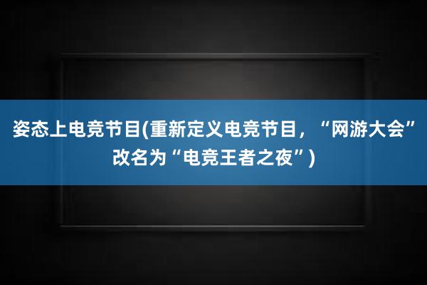 姿态上电竞节目(重新定义电竞节目，“网游大会”改名为“电竞王者之夜”)