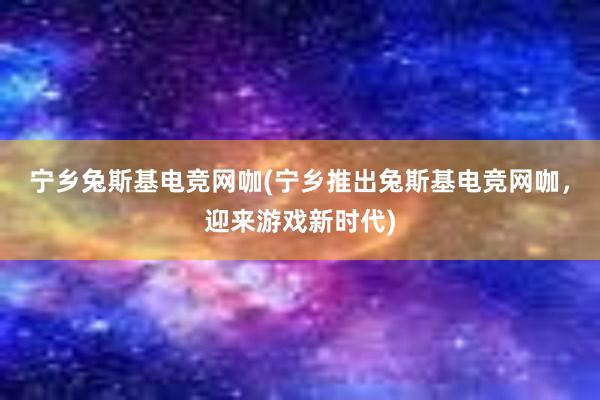 宁乡兔斯基电竞网咖(宁乡推出兔斯基电竞网咖，迎来游戏新时代)