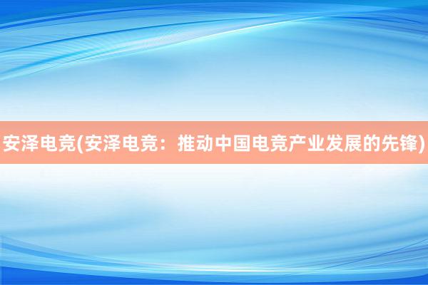 安泽电竞(安泽电竞：推动中国电竞产业发展的先锋)