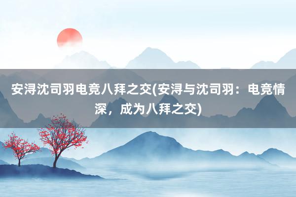 安浔沈司羽电竞八拜之交(安浔与沈司羽：电竞情深，成为八拜之交)