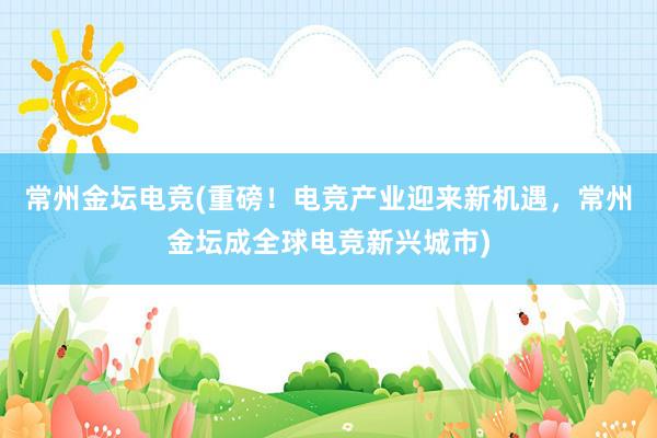 常州金坛电竞(重磅！电竞产业迎来新机遇，常州金坛成全球电竞新兴城市)