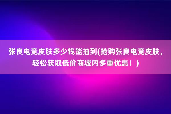 张良电竞皮肤多少钱能抽到(抢购张良电竞皮肤，轻松获取低价商城内多重优惠！)