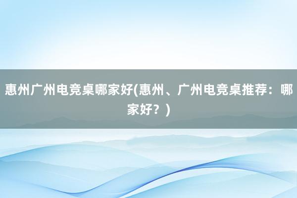 惠州广州电竞桌哪家好(惠州、广州电竞桌推荐：哪家好？)