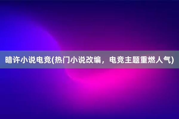 暗许小说电竞(热门小说改编，电竞主题重燃人气)