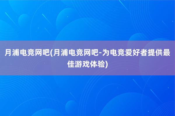 月浦电竞网吧(月浦电竞网吧-为电竞爱好者提供最佳游戏体验)