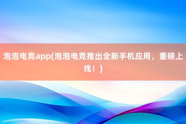 泡泡电竞app(泡泡电竞推出全新手机应用，重磅上线！)