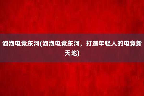 泡泡电竞东河(泡泡电竞东河，打造年轻人的电竞新天地)