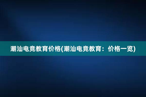 潮汕电竞教育价格(潮汕电竞教育：价格一览)