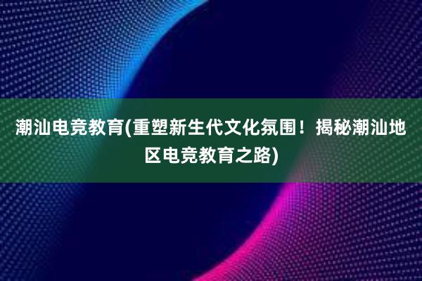 潮汕电竞教育(重塑新生代文化氛围！揭秘潮汕地区电竞教育之路)