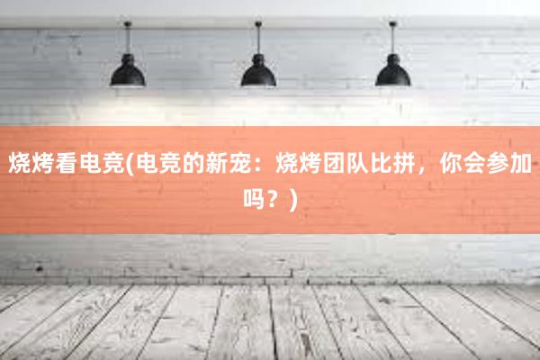 烧烤看电竞(电竞的新宠：烧烤团队比拼，你会参加吗？)