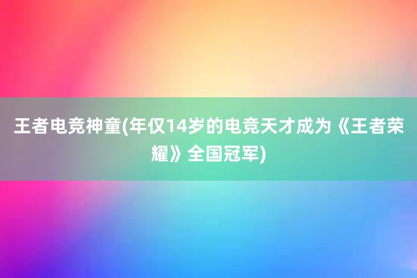 王者电竞神童(年仅14岁的电竞天才成为《王者荣耀》全国冠军)