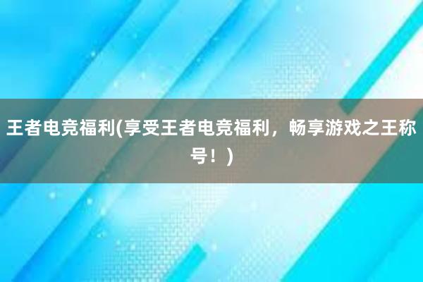 王者电竞福利(享受王者电竞福利，畅享游戏之王称号！)