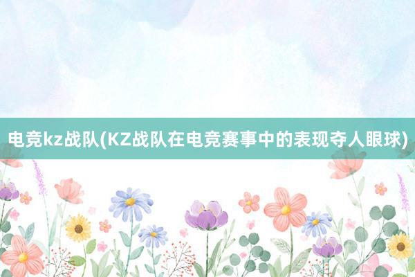 电竞kz战队(KZ战队在电竞赛事中的表现夺人眼球)