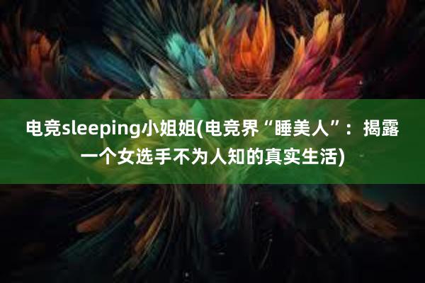 电竞sleeping小姐姐(电竞界“睡美人”：揭露一个女选手不为人知的真实生活)