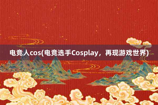 电竞人cos(电竞选手Cosplay，再现游戏世界)