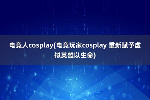 电竞人cosplay(电竞玩家cosplay 重新赋予虚拟英雄以生命)