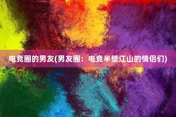 电竞圈的男友(男友圈：电竞半壁江山的情侣们)