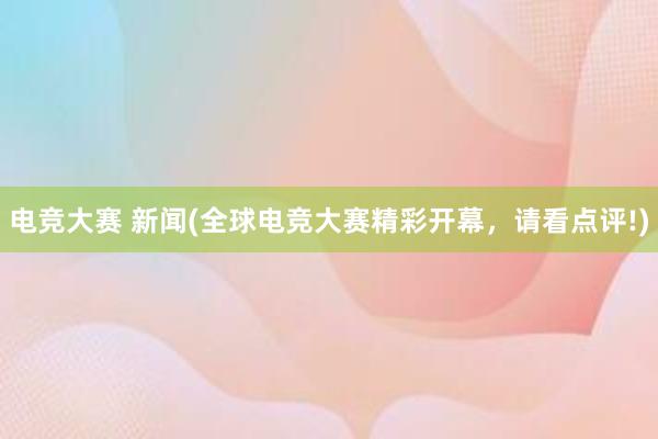 电竞大赛 新闻(全球电竞大赛精彩开幕，请看点评!)