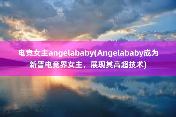 电竞女主angelababy(Angelababy成为新晋电竞界女主，展现其高超技术)