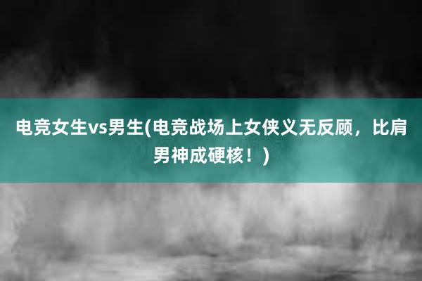 电竞女生vs男生(电竞战场上女侠义无反顾，比肩男神成硬核！)