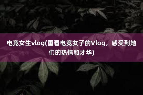 电竞女生vlog(重看电竞女子的Vlog，感受到她们的热情和才华)