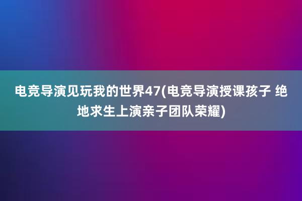 电竞导演见玩我的世界47(电竞导演授课孩子 绝地求生上演亲子团队荣耀)