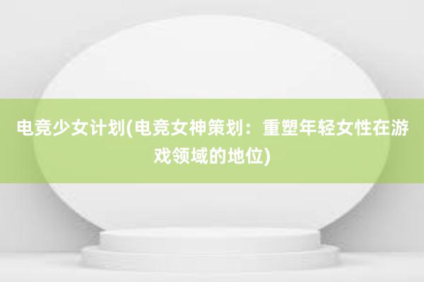 电竞少女计划(电竞女神策划：重塑年轻女性在游戏领域的地位)