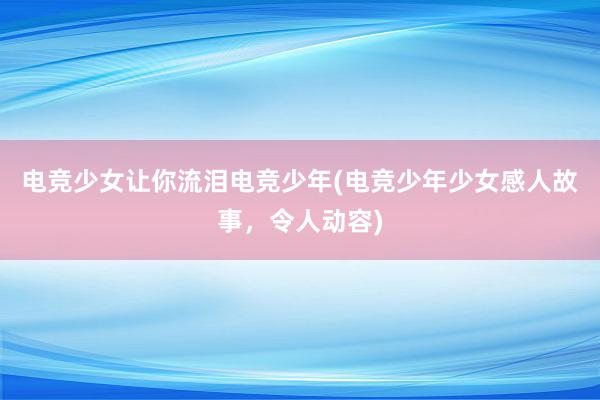 电竞少女让你流泪电竞少年(电竞少年少女感人故事，令人动容)