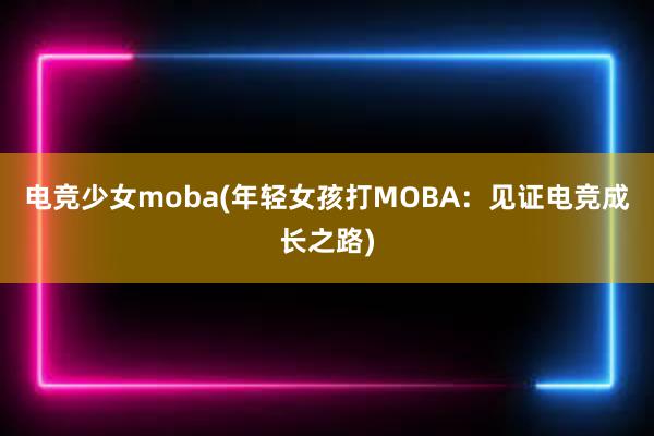 电竞少女moba(年轻女孩打MOBA：见证电竞成长之路)