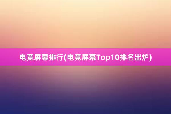 电竞屏幕排行(电竞屏幕Top10排名出炉)