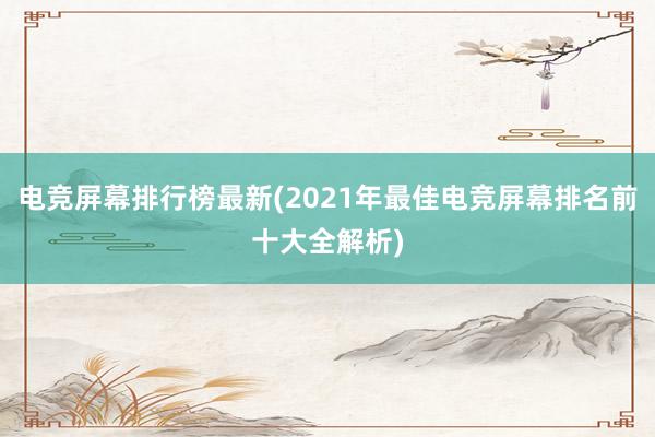 电竞屏幕排行榜最新(2021年最佳电竞屏幕排名前十大全解析)