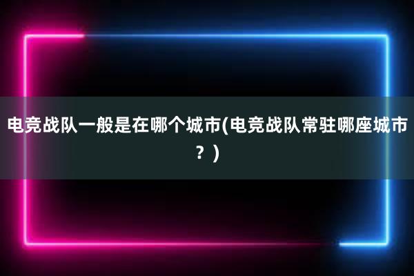 电竞战队一般是在哪个城市(电竞战队常驻哪座城市？)