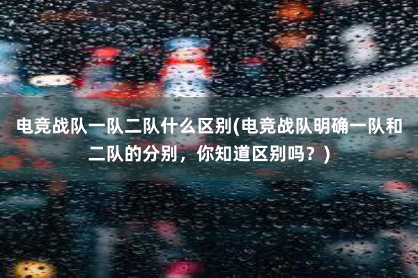 电竞战队一队二队什么区别(电竞战队明确一队和二队的分别，你知道区别吗？)