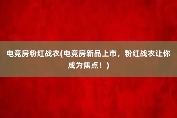 电竞房粉红战衣(电竞房新品上市，粉红战衣让你成为焦点！)