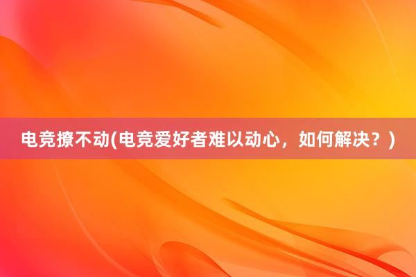 电竞撩不动(电竞爱好者难以动心，如何解决？)