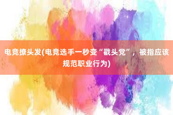 电竞撩头发(电竞选手一秒变“戳头党”，被指应该规范职业行为)