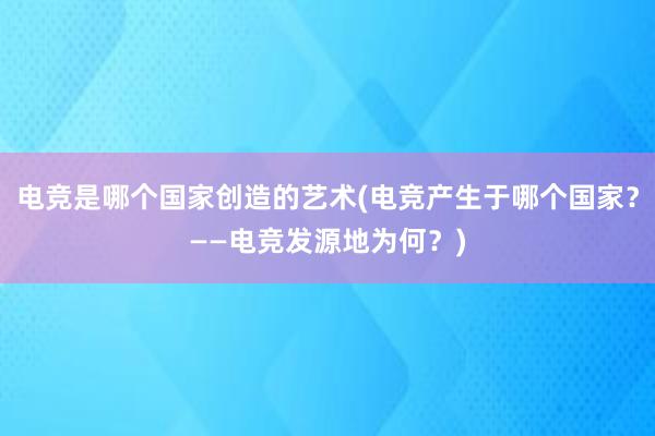 电竞是哪个国家创造的艺术(电竞产生于哪个国家？——电竞发源地为何？)