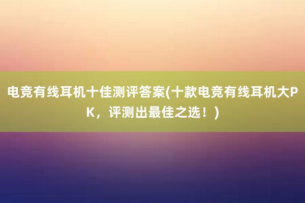 电竞有线耳机十佳测评答案(十款电竞有线耳机大PK，评测出最佳之选！)