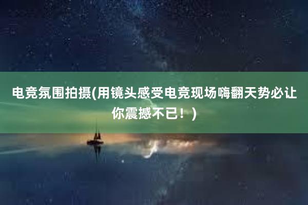 电竞氛围拍摄(用镜头感受电竞现场嗨翻天势必让你震撼不已！)