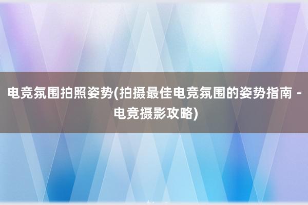 电竞氛围拍照姿势(拍摄最佳电竞氛围的姿势指南 - 电竞摄影攻略)