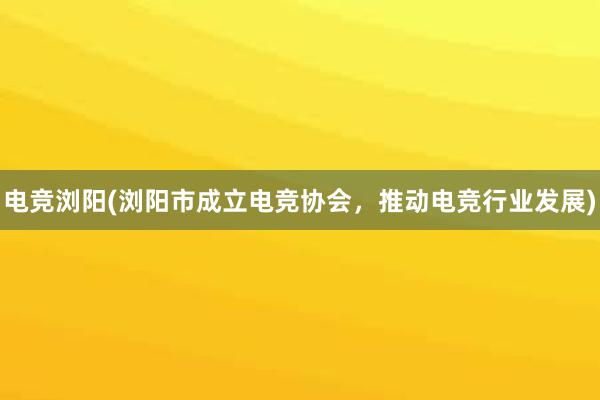 电竞浏阳(浏阳市成立电竞协会，推动电竞行业发展)