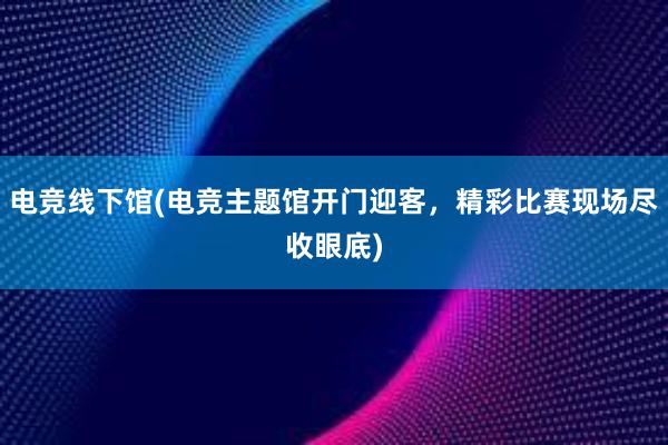 电竞线下馆(电竞主题馆开门迎客，精彩比赛现场尽收眼底)