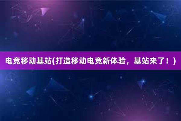 电竞移动基站(打造移动电竞新体验，基站来了！)