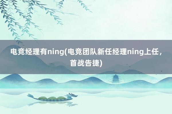 电竞经理有ning(电竞团队新任经理ning上任，首战告捷)