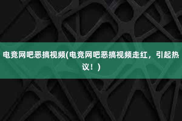 电竞网吧恶搞视频(电竞网吧恶搞视频走红，引起热议！)