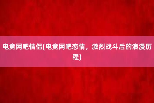 电竞网吧情侣(电竞网吧恋情，激烈战斗后的浪漫历程)