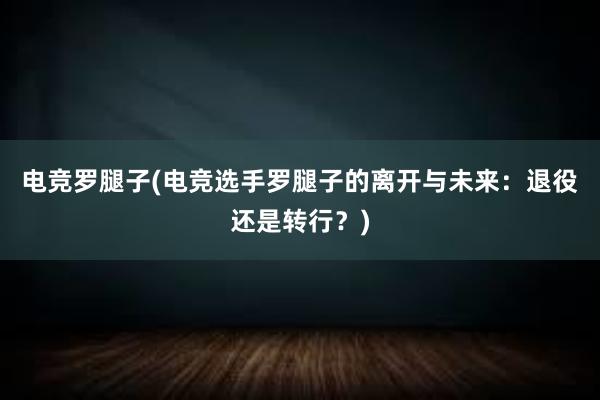 电竞罗腿子(电竞选手罗腿子的离开与未来：退役还是转行？)